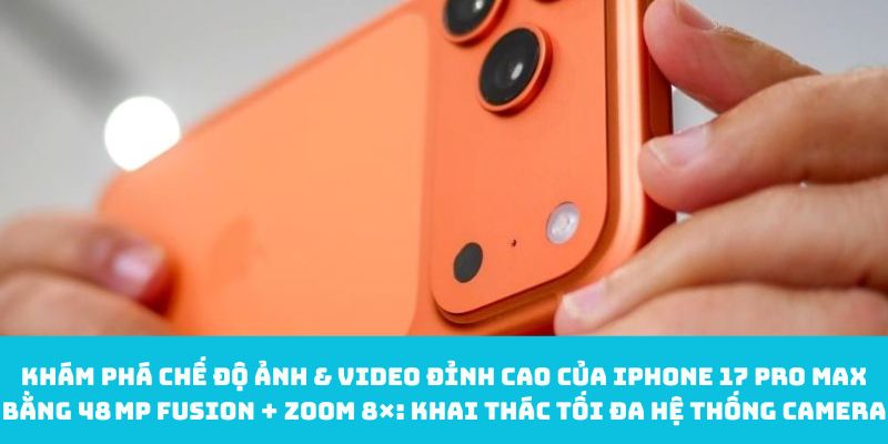 Khám phá chế độ ảnh & video đỉnh cao của iPhone 17 pro Max bằng 48 MP Fusion + Zoom 8×: Khai thác tối đa hệ thống camera