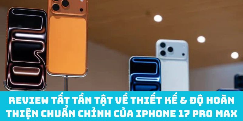 Review tất tần tật về thiết kế & độ hoàn thiện chuẩn chỉnh của iPhone 17 Pro Max