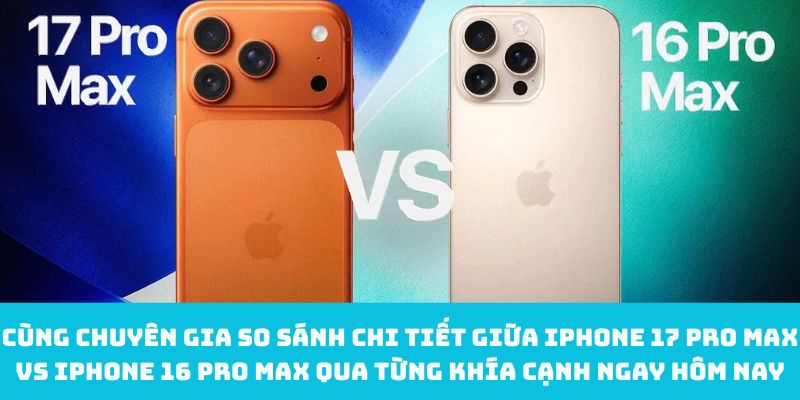 Cùng chuyên gia so sánh chi tiết giữa iPhone 17 Pro Max vs iPhone 16 Pro Max qua từng khía cạnh ngay hôm nay