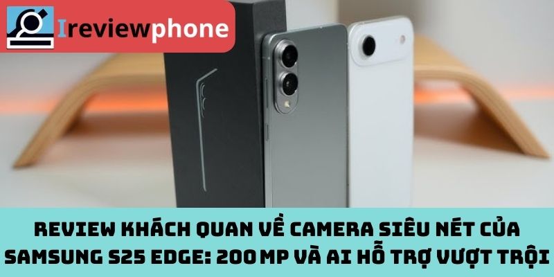 Review khách quan về camera siêu nét của Samsung S25 Edge: 200 MP và AI hỗ trợ vượt trội