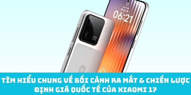 Bối cảnh ra mắt & chiến lược định giá quốc tế của Xiaomi 17