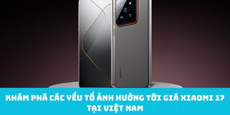 Yếu tố ảnh hưởng tới giá Xiaomi 17 tại Việt Nam