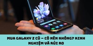 Mua Galaxy Z cũ – Có nên không? Kinh nghiệm và rủi ro