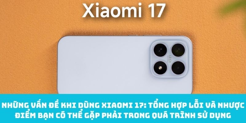 Tổng hợp lỗi và nhược điểm có thể gặp phải khi dùng Xiaomi 17