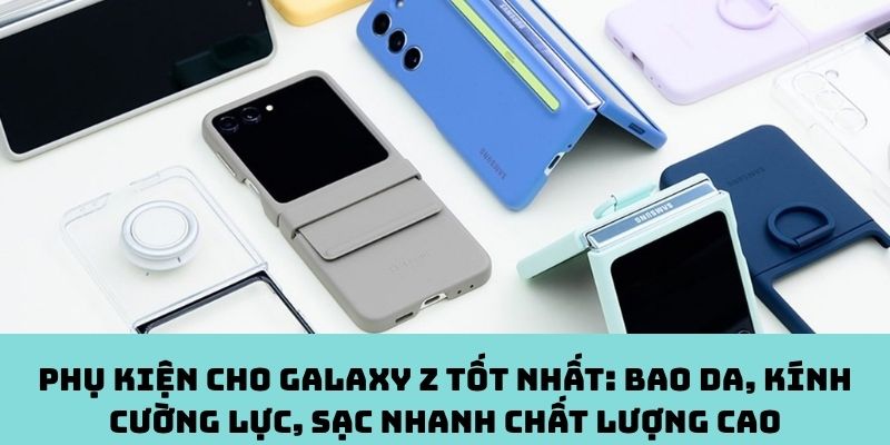 Phụ kiện cho Galaxy Z tốt nhất: Bao da, kính cường lực, sạc nhanh chất lượng cao