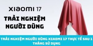 Trải nghiệm người dùng Xiaomi 17 thực tế sau 1 tháng sử dụng